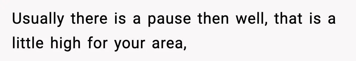 Usually there is a pause then well, that is a little high for your area,