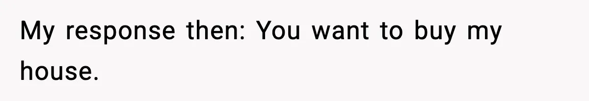 My response then: You want to buy my house.