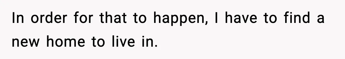 In order for that to happen, I have to find a new home to live in.