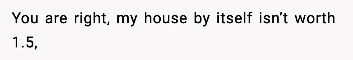 You are right, my house by itself isn’t worth 1.5,