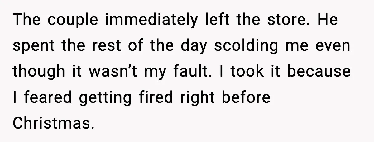 The couple immediately left the store. He spent the rest of the day scolding me even though it wasn’t my fault. I took it because I feared getting fired right...