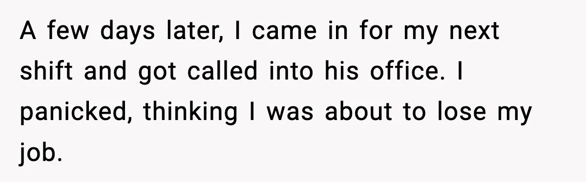 A few days later, I came in for my next shift and got called into his office. I panicked, thinking I was about to lose my job.