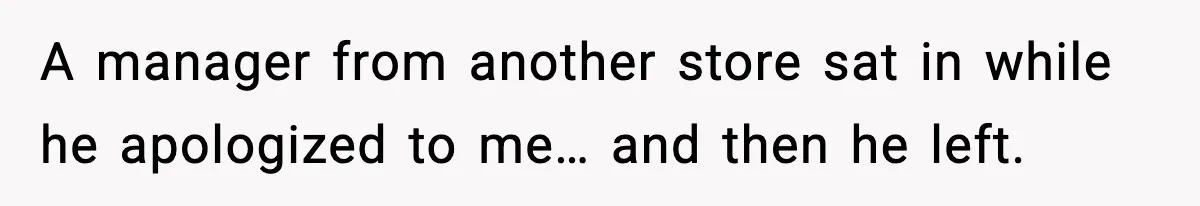 A manager from another store sat in while he apologized to me… and then he left.