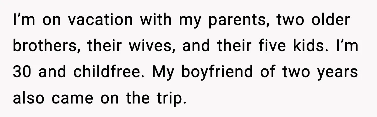 Romantic Dinner Crashes When Family Insists She “Be a Mom for One Night” I’m on vacation with my parents, two older brothers, their wives, and their five kids. I’m 30 and childfree. My boyfriend of two years also came on the trip.