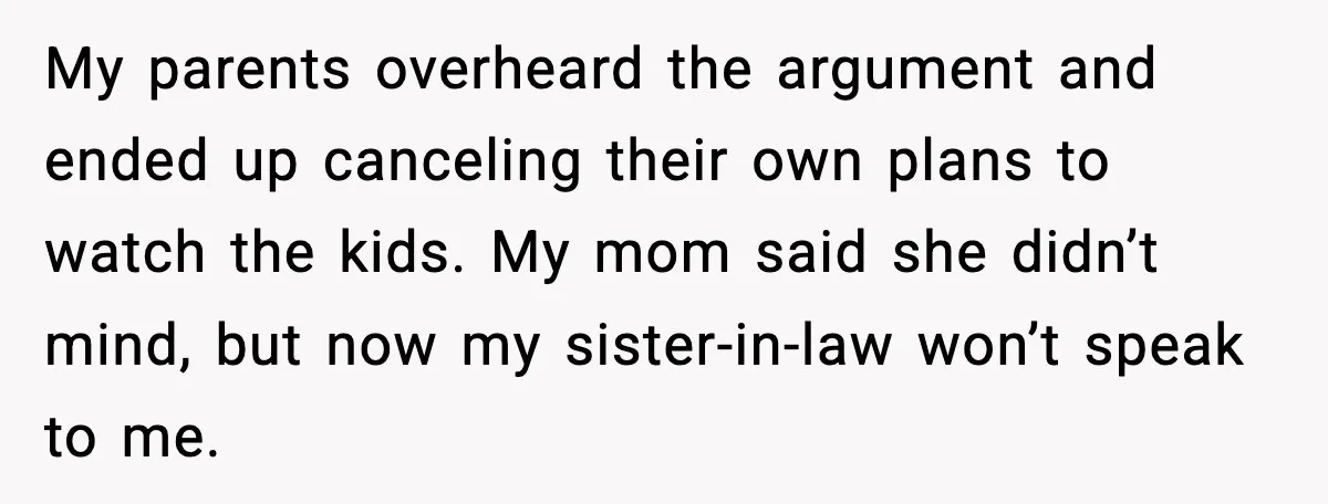 Romantic Dinner Crashes When Family Insists She “Be a Mom for One Night” My parents overheard the argument and ended up canceling their own plans to watch the kids. My mom said she didn’t mind, but now my sister-in-law won’t speak to me.