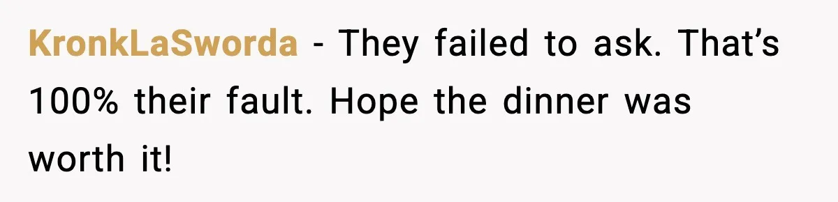 Romantic Dinner Crashes When Family Insists She “Be a Mom for One Night” KronkLaSworda - They failed to ask. That’s 100% their fault. Hope the dinner was worth it!