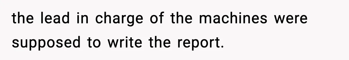 the lead in charge of the machines were supposed to write the report.