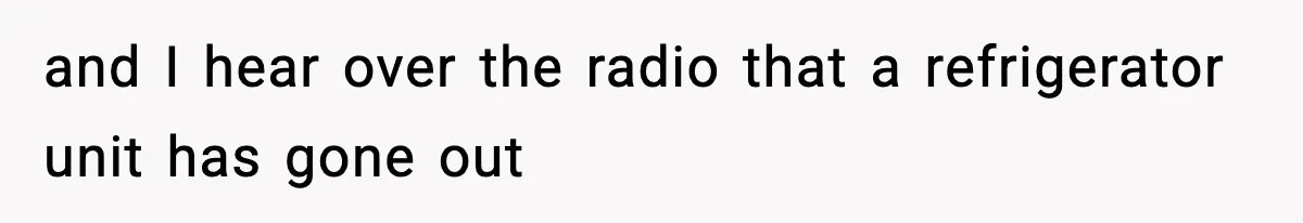 and I hear over the radio that a refrigerator unit has gone out