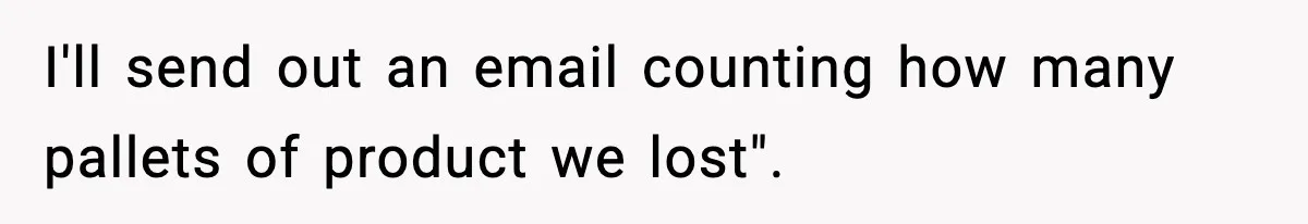 I'll send out an email counting how many pallets of product we lost".