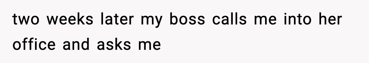 two weeks later my boss calls me into her office and asks me