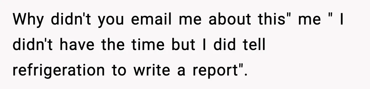 Why didn't you email me about this" me " I didn't have the time but I did tell refrigeration to write a report".