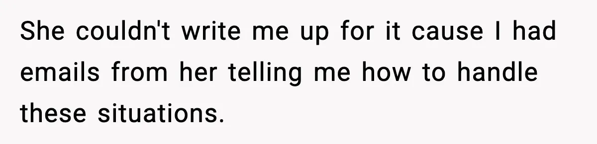 She couldn't write me up for it cause I had emails from her telling me how to handle these situations.