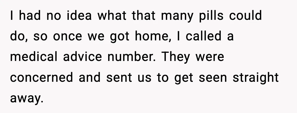 I had no idea what that many pills could do, so once we got home, I called a medical advice number. They were concerned and sent us to get seen...