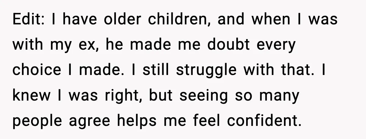 Edit: I have older children, and when I was with my ex, he made me doubt every choice I made. I still struggle with that. I knew I was right,...