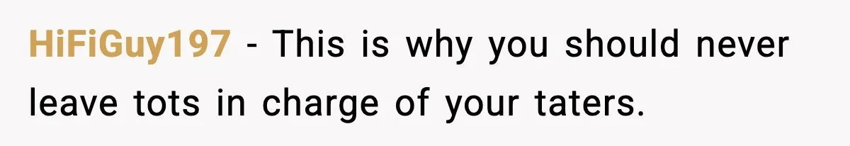 HiFiGuy197 − This is why you should never leave tots in charge of your taters.