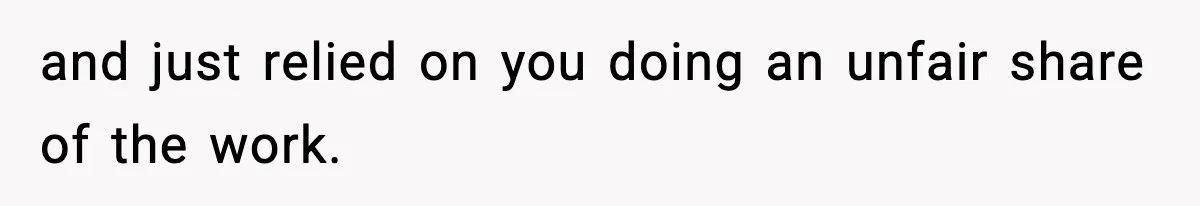and just relied on you doing an unfair share of the work.