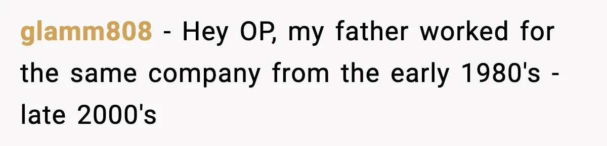 glamm808 − Hey OP, my father worked for the same company from the early 1980's - late 2000's