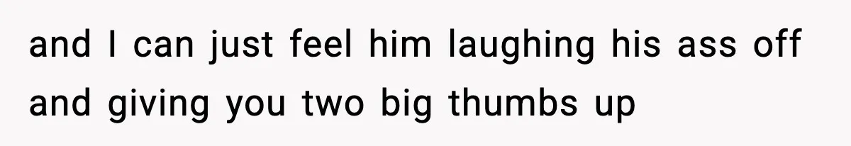 and I can just feel him laughing his ass off and giving you two big thumbs up