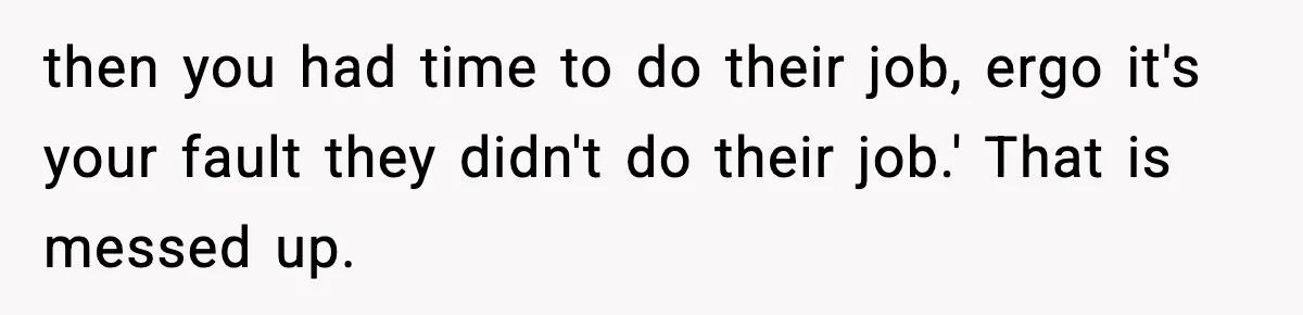 then you had time to do their job, ergo it's your fault they didn't do their job.' That is messed up.