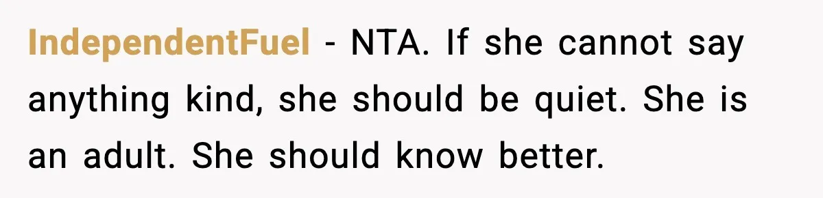 IndependentFuel - NTA. If she cannot say anything kind, she should be quiet. She is an adult. She should know better.