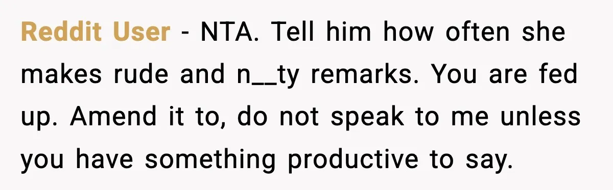 Reddit User - NTA. Tell him how often she makes rude and n__ty remarks. You are fed up. Amend it to, do not speak to me unless you have something...
