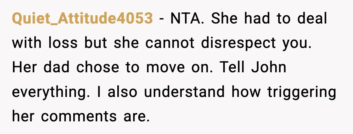 Quiet_Attitude4053 - NTA. She had to deal with loss but she cannot disrespect you. Her dad chose to move on. Tell John everything. I also understand how triggering her comments...