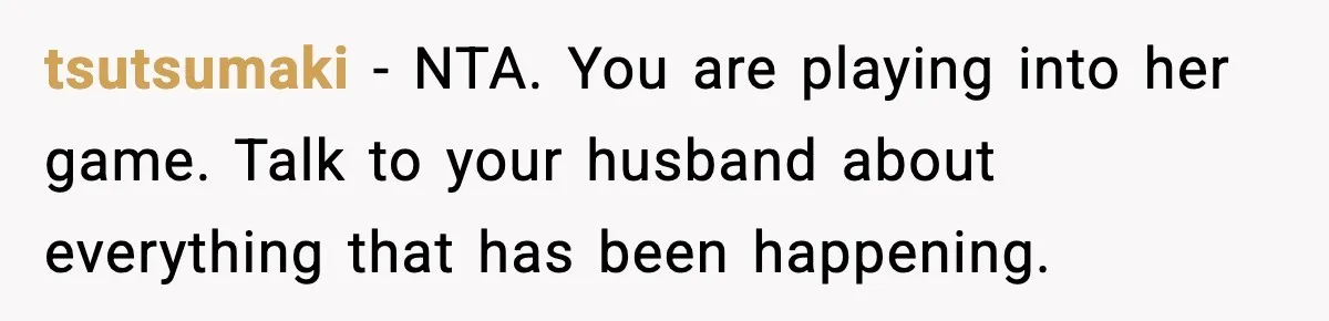 tsutsumaki - NTA. You are playing into her game. Talk to your husband about everything that has been happening.