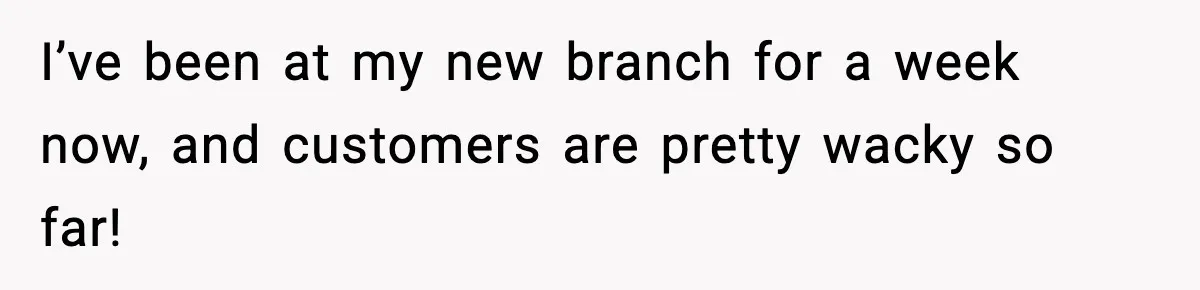 I’ve been at my new branch for a week now, and customers are pretty wacky so far!