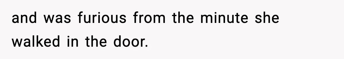 and was furious from the minute she walked in the door.