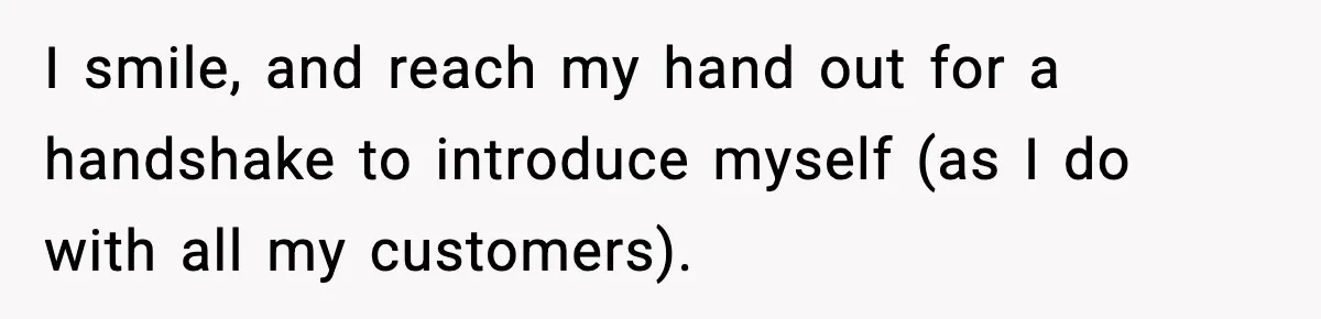 I smile, and reach my hand out for a handshake to introduce myself (as I do with all my customers).