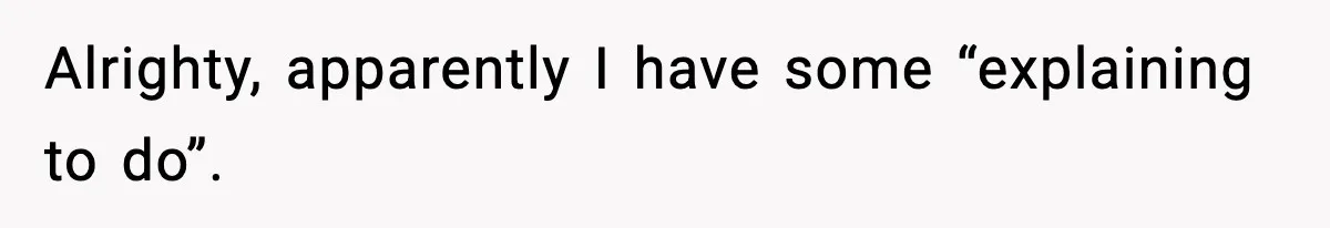Alrighty, apparently I have some “explaining to do”.