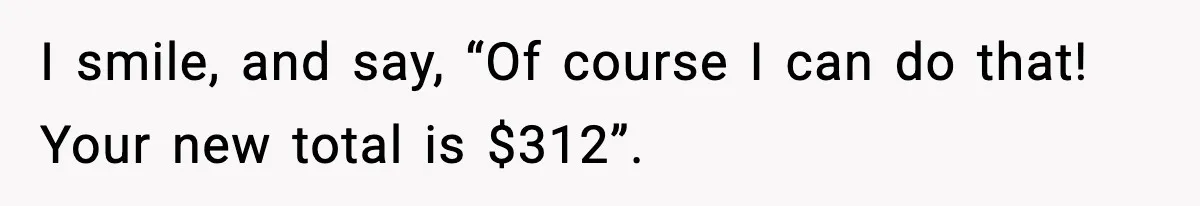 I smile, and say, “Of course I can do that! Your new total is $312”.