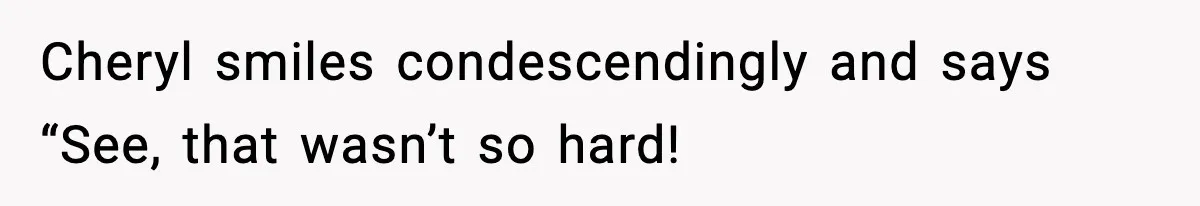 Cheryl smiles condescendingly and says “See, that wasn’t so hard!