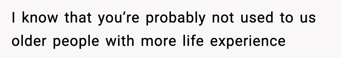 I know that you’re probably not used to us older people with more life experience