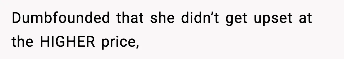 Dumbfounded that she didn’t get upset at the HIGHER price,