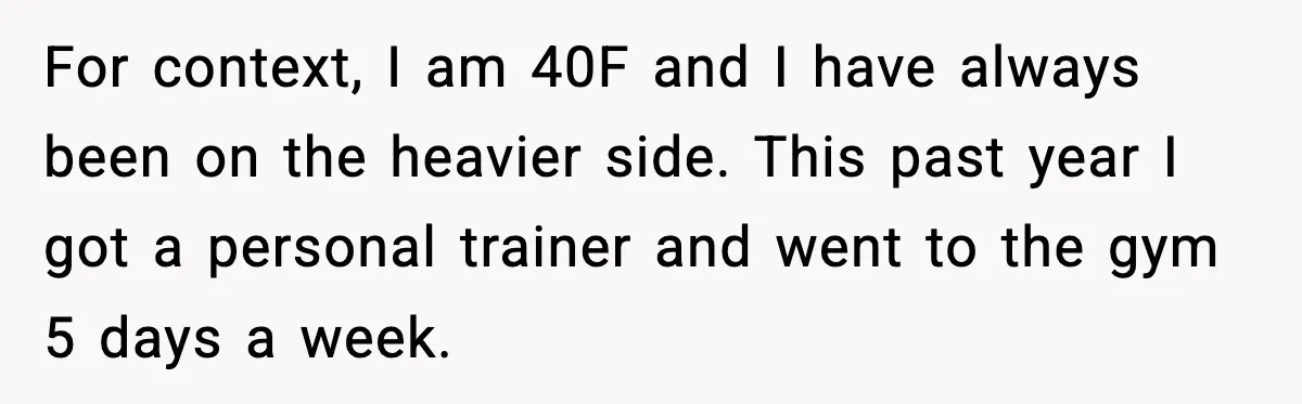 For context, I am 40F and I have always been on the heavier side. This past year I got a personal trainer and went to the gym 5 days a...
