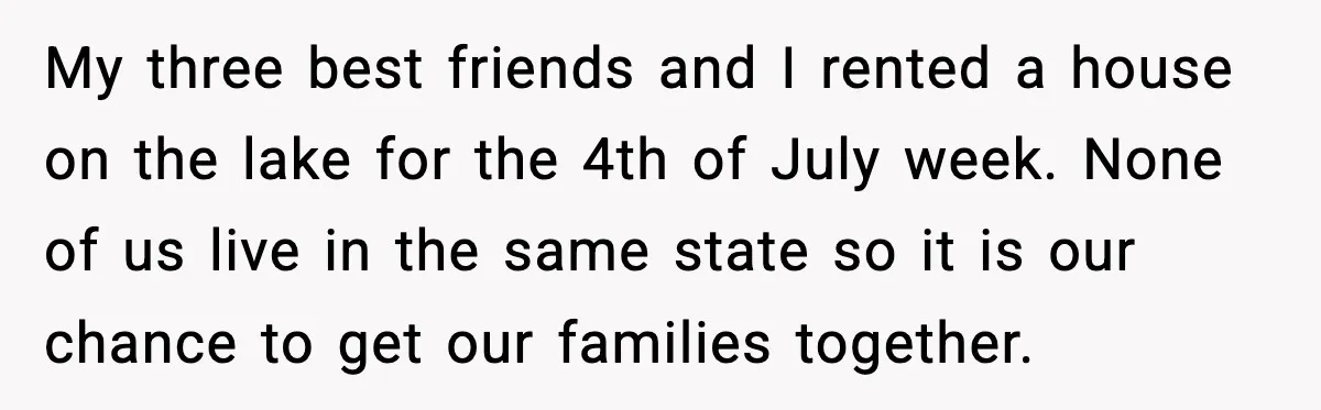 My three best friends and I rented a house on the lake for the 4th of July week. None of us live in the same state so it is our...