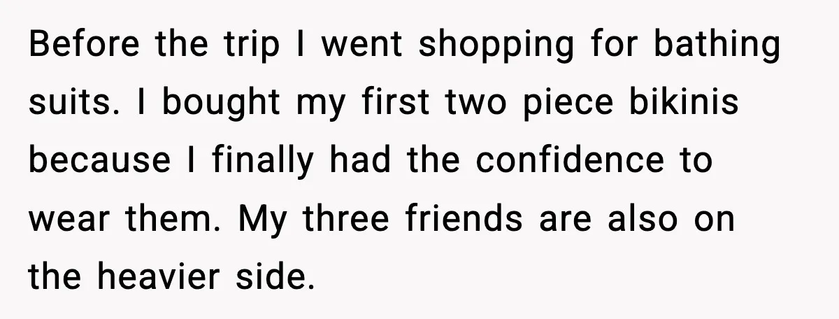 Before the trip I went shopping for bathing suits. I bought my first two piece bikinis because I finally had the confidence to wear them. My three friends are also...