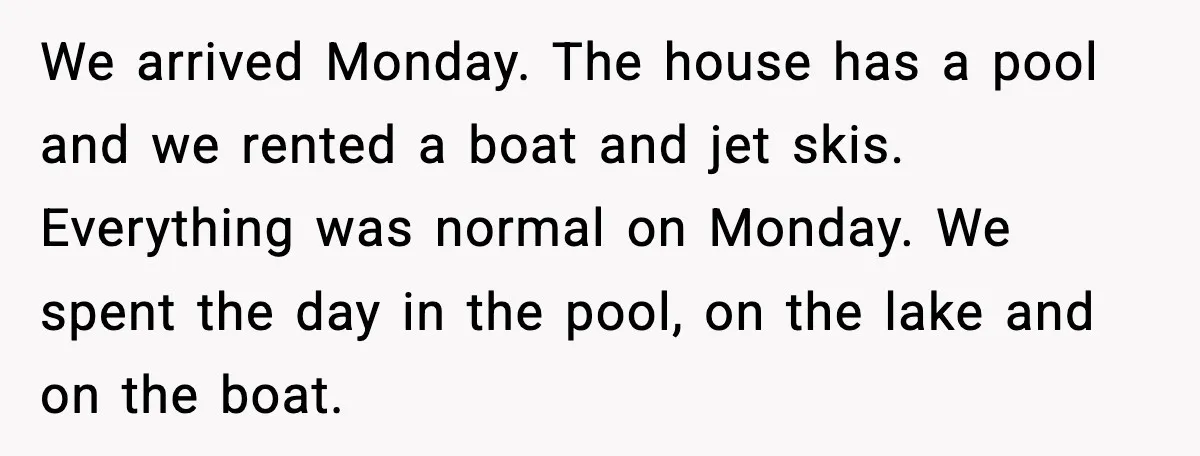 We arrived Monday. The house has a pool and we rented a boat and jet skis. Everything was normal on Monday. We spent the day in the pool, on the...