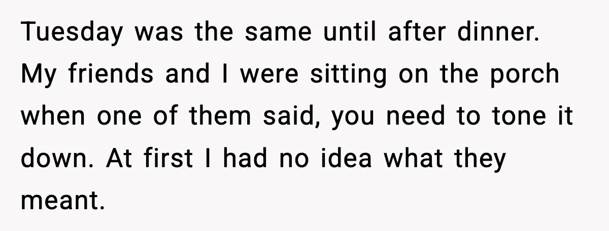 Tuesday was the same until after dinner. My friends and I were sitting on the porch when one of them said, you need to tone it down. At first I...