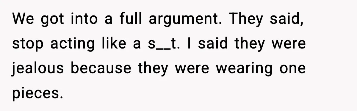 We got into a full argument. They said, stop acting like a s__t. I said they were jealous because they were wearing one pieces.