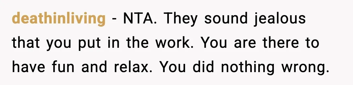 deathinliving - NTA. They sound jealous that you put in the work. You are there to have fun and relax. You did nothing wrong.