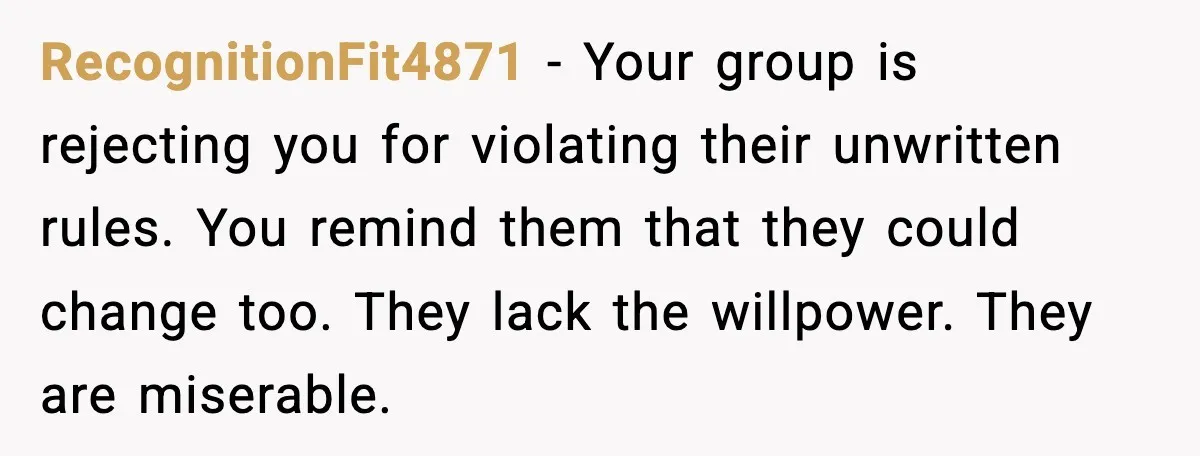 RecognitionFit4871 - Your group is rejecting you for violating their unwritten rules. You remind them that they could change too. They lack the willpower. They are miserable.