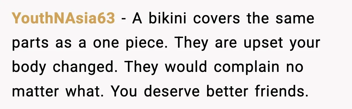 YouthNAsia63 - A bikini covers the same parts as a one piece. They are upset your body changed. They would complain no matter what. You deserve better friends.