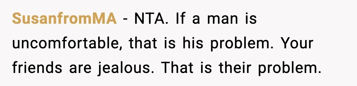 SusanfromMA - NTA. If a man is uncomfortable, that is his problem. Your friends are jealous. That is their problem.