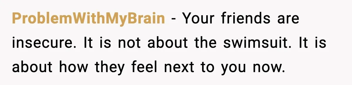 ProblemWithMyBrain - Your friends are insecure. It is not about the swimsuit. It is about how they feel next to you now.