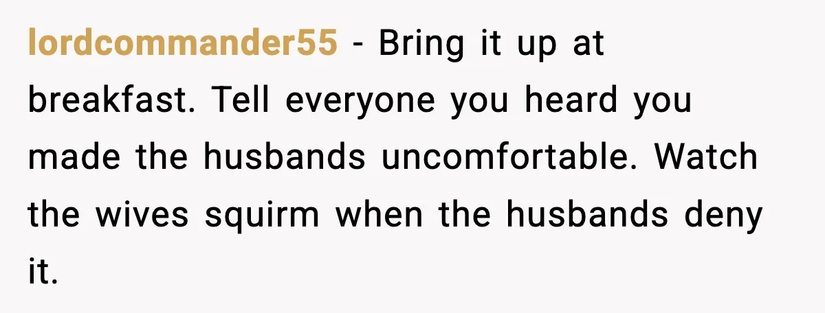 lordcommander55 - Bring it up at breakfast. Tell everyone you heard you made the husbands uncomfortable. Watch the wives squirm when the husbands deny it.
