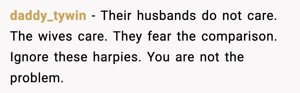 daddy_tywin - Their husbands do not care. The wives care. They fear the comparison. Ignore these harpies. You are not the problem.