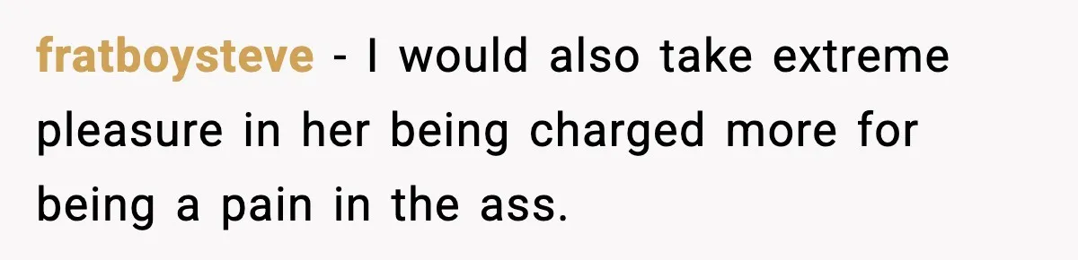fratboysteve − I would also take extreme pleasure in her being charged more for being a pain in the ass.