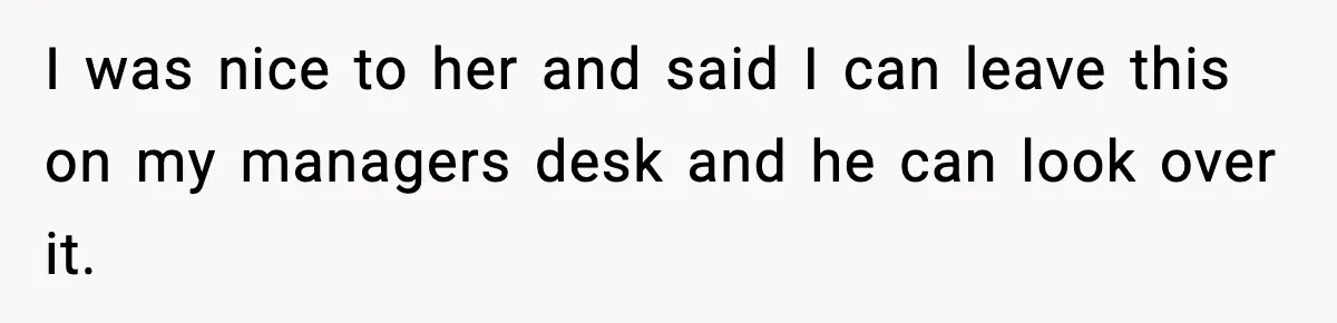 I was nice to her and said I can leave this on my managers desk and he can look over it.